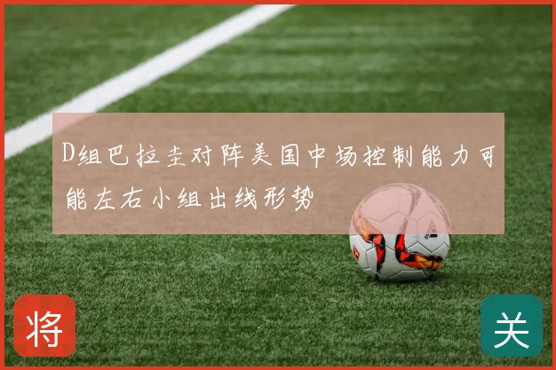 D组巴拉圭对阵美国中场控制能力可能左右小组出线形势