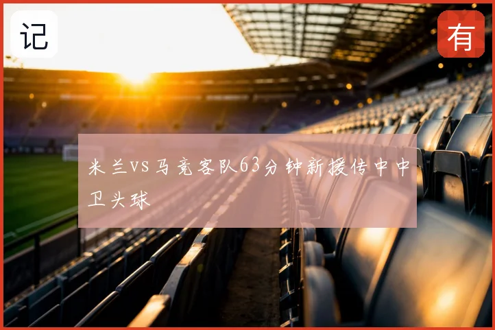 米兰vs马竞客队63分钟新援传中中卫头球